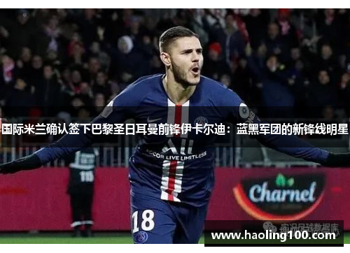 国际米兰确认签下巴黎圣日耳曼前锋伊卡尔迪：蓝黑军团的新锋线明星