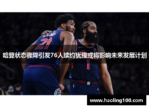 哈登状态骤降引发76人续约犹豫或将影响未来发展计划
