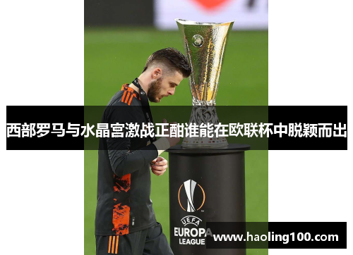 西部罗马与水晶宫激战正酣谁能在欧联杯中脱颖而出